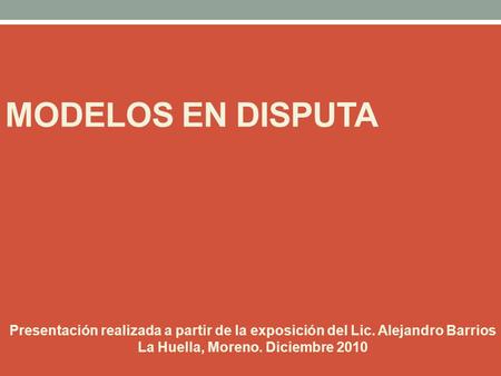 MODELOS EN DISPUTA Presentación realizada a partir de la exposición del Lic. Alejandro Barrios La Huella, Moreno. Diciembre 2010.