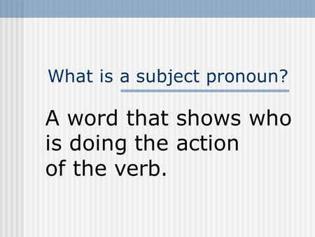 What is a subject pronoun? A word that shows who is doing the action of the verb.