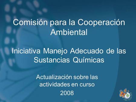 Comisión para la Cooperación Ambiental Iniciativa Manejo Adecuado de las Sustancias Químicas Actualización sobre las actividades en curso 2008.