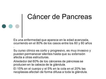 Cáncer de Pancreas Es una enfermedad que aparece en la edad avanzada, ocurriendo en el 80% de los casos entre los 60 y 80 años . Su curso clínico es corto.