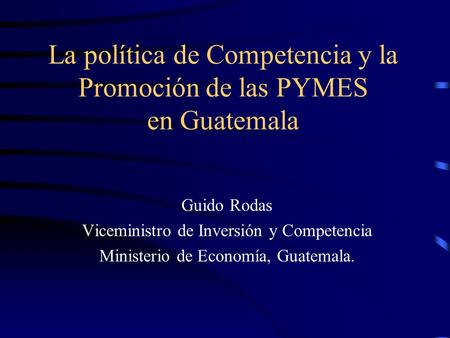 La política de Competencia y la Promoción de las PYMES en Guatemala Guido Rodas Viceministro de Inversión y Competencia Ministerio de Economía, Guatemala.