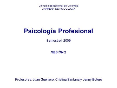 Universidad Nacional de Colombia CARRERA DE PSICOLOGÍA Psicología Profesional Semestre I-2009 SESIÓN 2 Profesores: Juan Guerrero, Cristina Santana y Jenny.