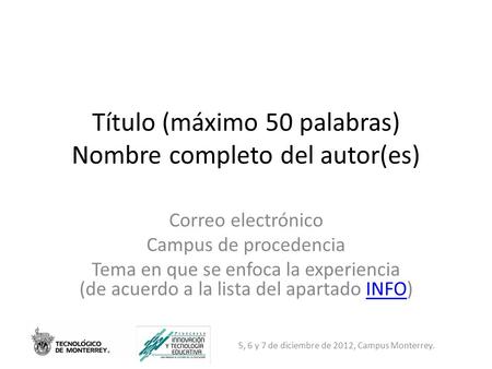 5, 6 y 7 de diciembre de 2012, Campus Monterrey. Título (máximo 50 palabras) Nombre completo del autor(es) Correo electrónico Campus de procedencia Tema.