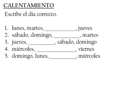 CALENTAMIENTO Escribe el día correcto. 1.lunes, martes, ______________, jueves 2.sábado, domingo, ____________, martes 3.jueves, ____________, sábado,