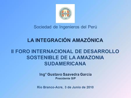 Sociedad de Ingenieros del Perú LA INTEGRACIÓN AMAZÓNICA II FORO INTERNACIONAL DE DESARROLLO SOSTENIBLE DE LA AMAZONIA SUDAMERICANA Ing° Gustavo Saavedra.