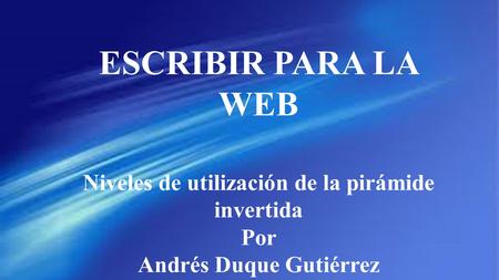 ESCRIBIR PARA LA WEB Niveles de utilización de la pirámide invertida Por Andrés Duque Gutiérrez.