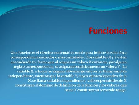 Funciones Una función es el término matemático usado para indicar la relación o correspondencia entre dos o más cantidades. Dos variables X y Y están asociadas.