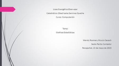 Liceo Evangélico Eben-ezer Catedrático: Obed Isaías Samines Queche Curso: Computación Tema: Graficas Estadísticas Wendy Rosmery Mucún Sacach Sexto Perito.
