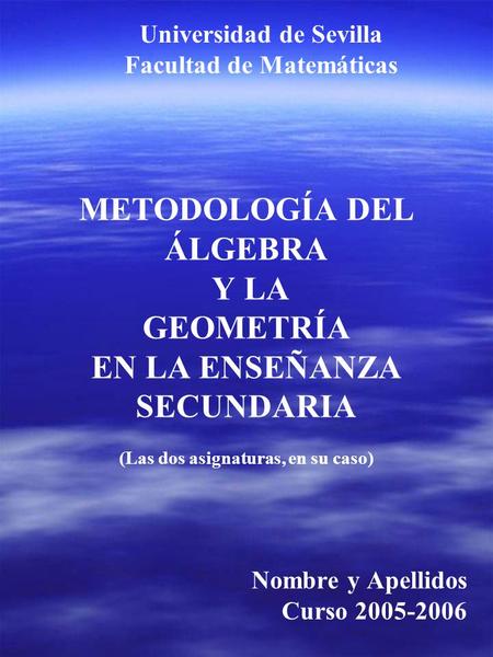 METODOLOGÍA DEL ÁLGEBRA Y LA GEOMETRÍA EN LA ENSEÑANZA SECUNDARIA (Las dos asignaturas, en su caso) Nombre y Apellidos Curso 2005-2006 Universidad de Sevilla.