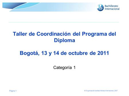 © Organización del Bachillerato Internacional, 2007 Taller de Coordinación del Programa del Diploma Bogotá, 13 y 14 de octubre de 2011 Categoría 1 Página.