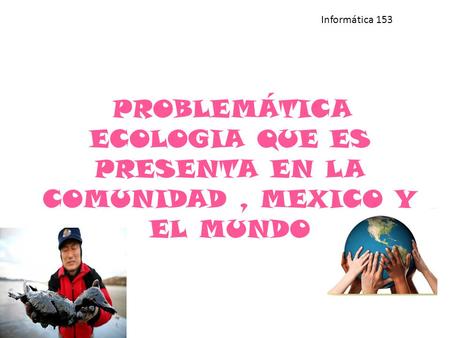 PROBLEMÁTICA ECOLOGIA QUE ES PRESENTA EN LA COMUNIDAD, MEXICO Y EL MUNDO Informática 153.