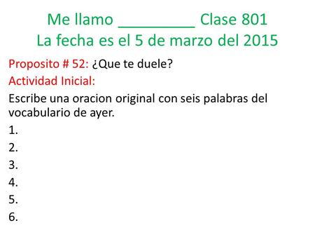 Me llamo _________ Clase 801 La fecha es el 5 de marzo del 2015 Proposito # 52: ¿Que te duele? Actividad Inicial: Escribe una oracion original con seis.