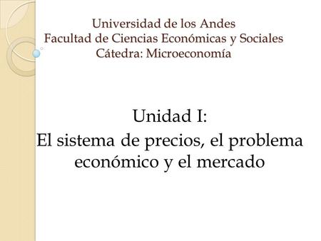 Universidad de los Andes Facultad de Ciencias Económicas y Sociales Cátedra: Microeconomía Unidad I: El sistema de precios, el problema económico y el.