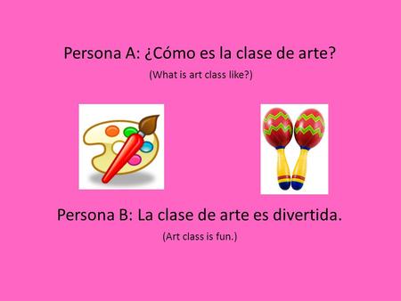 Persona A: ¿Cómo es la clase de arte? (What is art class like?) Persona B: La clase de arte es divertida. (Art class is fun.)