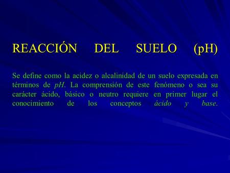 REACCIÓN DEL SUELO (pH) Se define como la acidez o alcalinidad de un suelo expresada en términos de pH. La comprensión de este fenómeno o sea su carácter.
