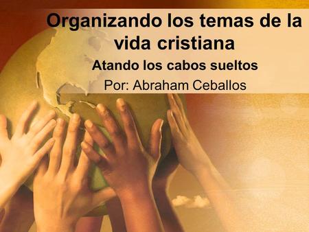 Organizando los temas de la vida cristiana Atando los cabos sueltos Por: Abraham Ceballos.