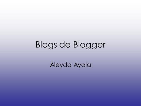 Blogs de Blogger Aleyda Ayala. ¿QUÉ ES UN BLOG? También conocido como Bitácora, es un sitio Web periódicamente actualizado que recopila cronológicamente.