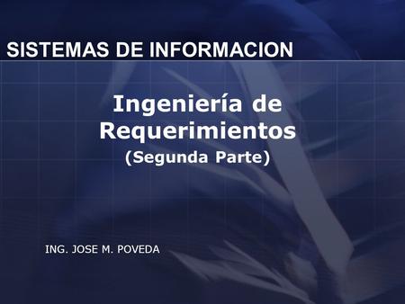 SISTEMAS DE INFORMACION Ingeniería de Requerimientos (Segunda Parte) ING. JOSE M. POVEDA.