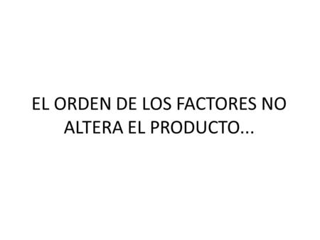EL ORDEN DE LOS FACTORES NO ALTERA EL PRODUCTO...