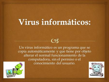Un virus informático es un programa que se copia automáticamente y que tiene por objeto alterar el normal funcionamiento de la computadora, sin el permiso.
