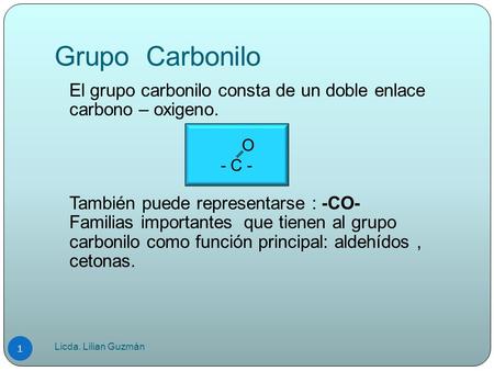Grupo Carbonilo El grupo carbonilo consta de un doble enlace carbono – oxigeno. También puede representarse : -CO- Familias importantes que tienen al.