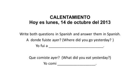 CALENTAMIENTO Hoy es lunes, 14 de octubre del 2013 Write both questions in Spanish and answer them in Spanish. A donde fuiste ayer? (Where did you go yesterday?