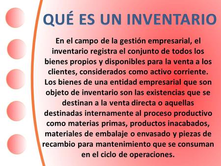 QUÉ ES UN INVENTARIO En el campo de la gestión empresarial, el inventario registra el conjunto de todos los bienes propios y disponibles para la venta.