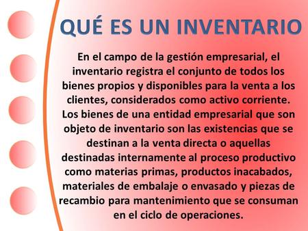 QUÉ ES UN INVENTARIO En el campo de la gestión empresarial, el inventario registra el conjunto de todos los bienes propios y disponibles para la venta.