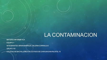 LA CONTAMINACION MATERIA:INFORMÁTICA EQUIPO:1 INTEGRANTES: BRIAN BARRAZA, VALERIA CORRALEJO GRUPO:151 COLEGIO DE BACHILLERES DEL ESTADO DE CHIHUAHUHA PALNTEL.