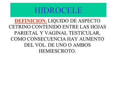 HIDROCELE DEFINICION: LIQUIDO DE ASPECTO CETRINO CONTENIDO ENTRE LAS HOJAS PARIETAL Y VAGINAL TESTICULAR, COMO CONSECUENCIA HAY AUMENTO DEL VOL. DE UNO.