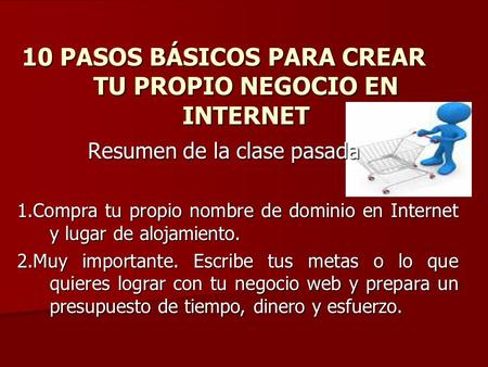10 PASOS BÁSICOS PARA CREAR TU PROPIO NEGOCIO EN INTERNET Resumen de la clase pasada 1.Compra tu propio nombre de dominio en Internet y lugar de alojamiento.