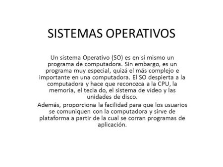 SISTEMAS OPERATIVOS Un sistema Operativo (SO) es en sí mismo un programa de computadora. Sin embargo, es un programa muy especial, quizá el más complejo.