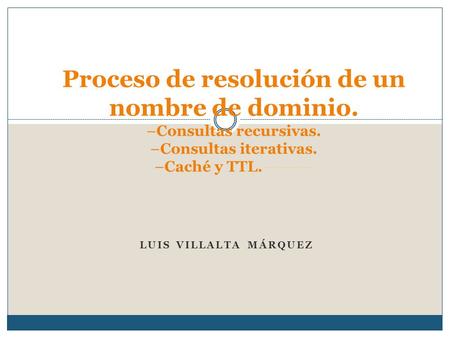 LUIS VILLALTA MÁRQUEZ Proceso de resolución de un nombre de dominio. –Consultas recursivas. –Consultas iterativas. –Caché y TTL.---------