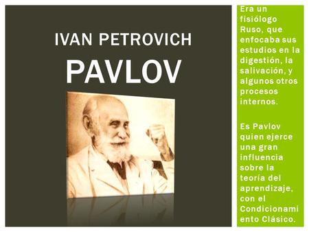 Ivan petrovich pavlov Era un fisiólogo Ruso, que enfocaba sus estudios en la digestión, la salivación, y algunos otros procesos internos. Es Pavlov quien.