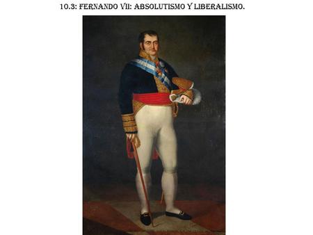 10.3: FERNANDO VII: ABSOLUTISMO Y LIBERALISMO.