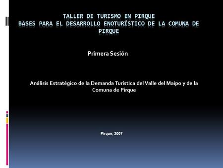 Primera Sesión Análisis Estratégico de la Demanda Turística del Valle del Maipo y de la Comuna de Pirque Pirque, 2007.