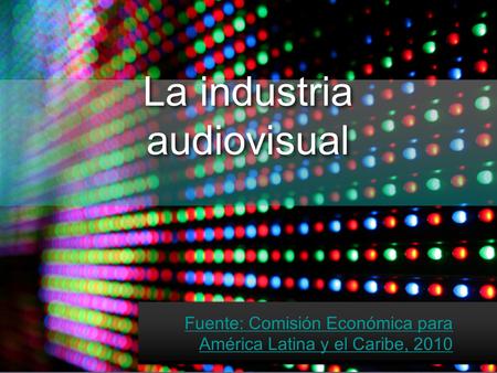 La industria audiovisual Fuente: Comisión Económica para América Latina y el Caribe, 2010.