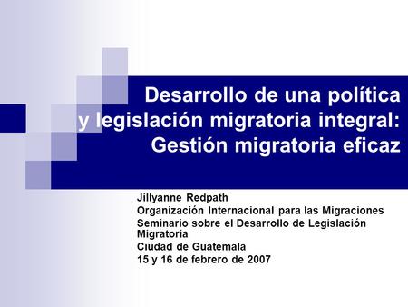 Desarrollo de una política y legislación migratoria integral: Gestión migratoria eficaz Jillyanne Redpath Organización Internacional para las Migraciones.