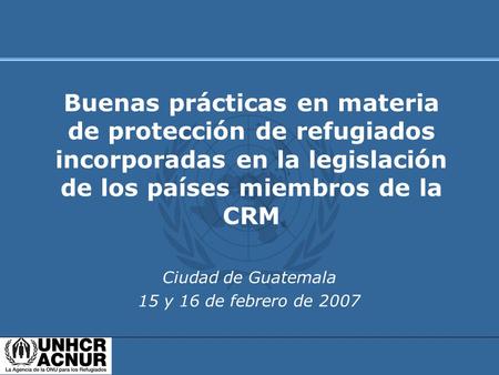 Ciudad de Guatemala 15 y 16 de febrero de 2007 Buenas prácticas en materia de protección de refugiados incorporadas en la legislación de los países miembros.