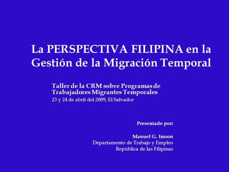 La PERSPECTIVA FILIPINA en la Gestión de la Migración Temporal Taller de la CRM sobre Programas de Trabajadores Migrantes Temporales 23 y 24 de abril del.