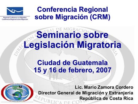 Conferencia Regional sobre Migración (CRM) Seminario sobre Legislación Migratoria Ciudad de Guatemala 15 y 16 de febrero, 2007 Lic. Mario Zamora Cordero.