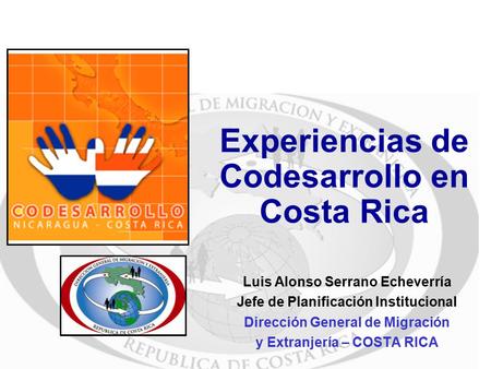 Experiencias de Codesarrollo en Costa Rica Luis Alonso Serrano Echeverría Jefe de Planificación Institucional Dirección General de Migración y Extranjería.