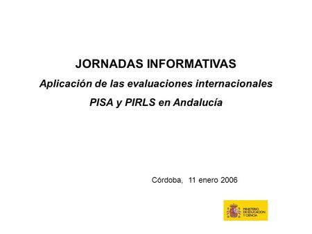 JORNADAS INFORMATIVAS Aplicación de las evaluaciones internacionales PISA y PIRLS en Andalucía Córdoba, 11 enero 2006.