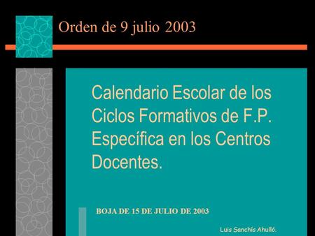 Orden de 9 julio 2003 Calendario Escolar de los Ciclos Formativos de F.P. Específica en los Centros Docentes. BOJA DE 15 DE JULIO DE 2003 Luis Sanchís.