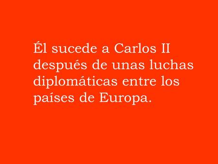 Él sucede a Carlos II después de unas luchas diplomáticas entre los países de Europa.