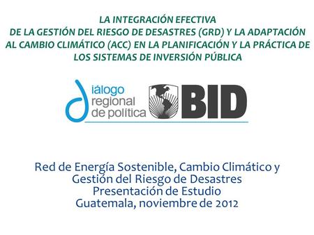 Red de Energía Sostenible, Cambio Climático y Gestión del Riesgo de Desastres Presentación de Estudio Guatemala, noviembre de 2012 LA INTEGRACIÓN EFECTIVA.