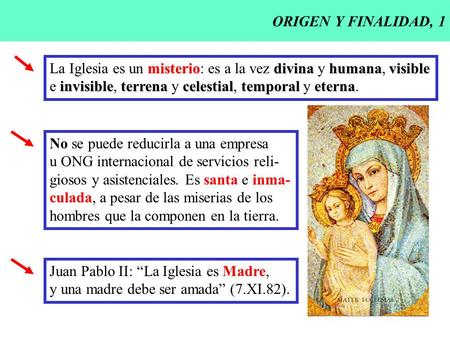 ORIGEN Y FINALIDAD, 1 La Iglesia es un misterio: es a la vez divina y humana, visible e invisible, terrena y celestial, temporal y eterna. No se puede.