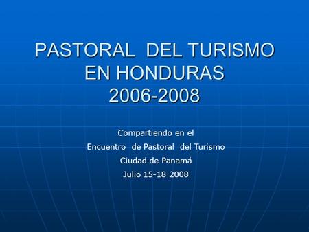 PASTORAL DEL TURISMO EN HONDURAS 2006-2008 Compartiendo en el Encuentro de Pastoral del Turismo Ciudad de Panamá Julio 15-18 2008.