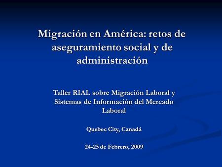 Taller RIAL sobre Migración Laboral y Sistemas de Información del Mercado Laboral Quebec City, Canadá 24-25 de Febrero, 2009 Migración en América: retos.