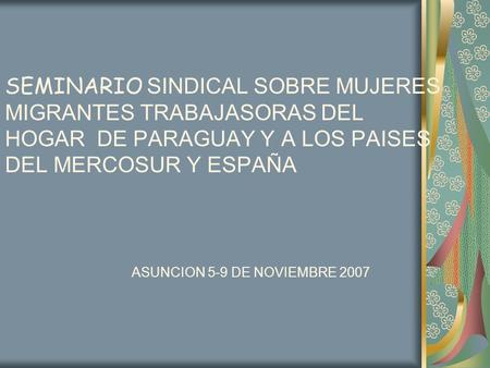 SEMINARIO SINDICAL SOBRE MUJERES MIGRANTES TRABAJASORAS DEL HOGAR DE PARAGUAY Y A LOS PAISES DEL MERCOSUR Y ESPAÑA ASUNCION 5-9 DE NOVIEMBRE 2007.